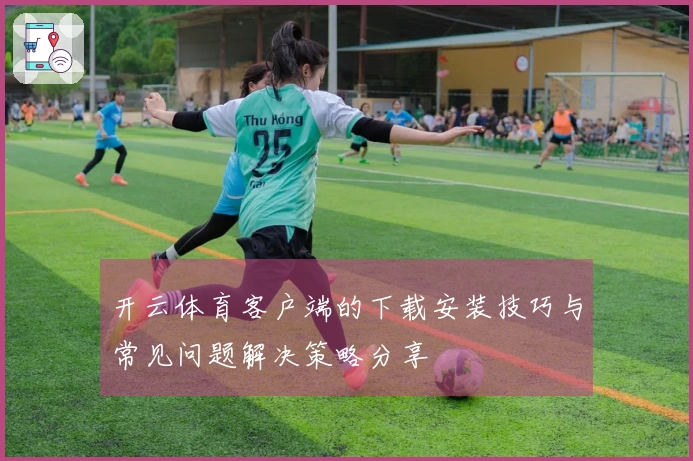 开云体育客户端的下载安装技巧与常见问题解决策略分享
