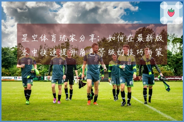 星空体育玩家分享：如何在最新版本中快速提升角色等级的技巧与策略