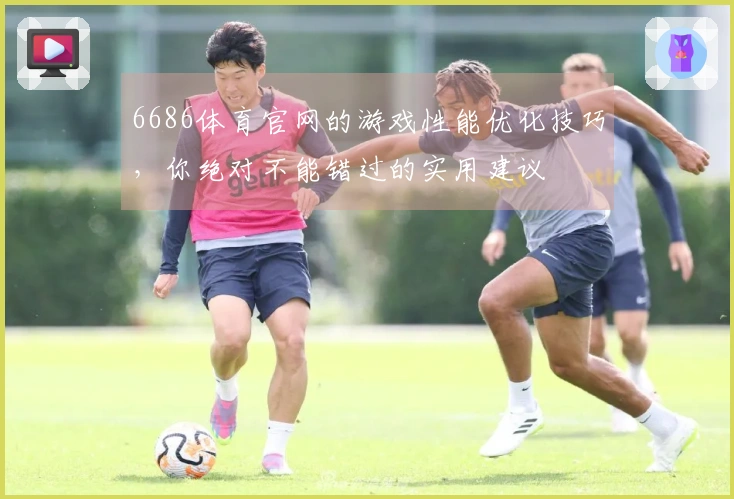 6686体育官网的游戏性能优化技巧，你绝对不能错过的实用建议