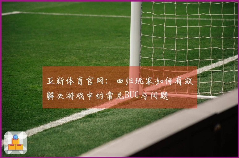 亚新体育官网：回归玩家如何有效解决游戏中的常见BUG与问题